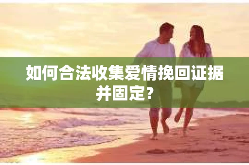 如何合法收集爱情挽回证据并固定？