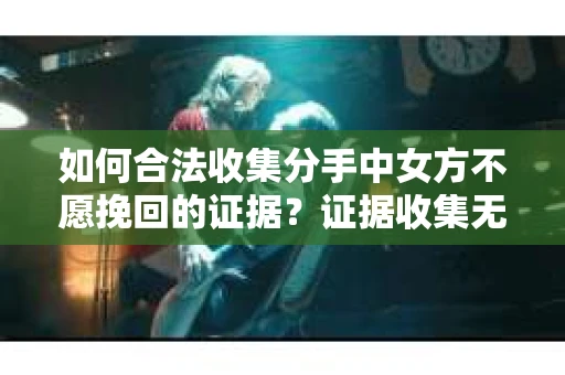 如何合法收集分手中女方不愿挽回的证据？证据收集无效怎么办？
