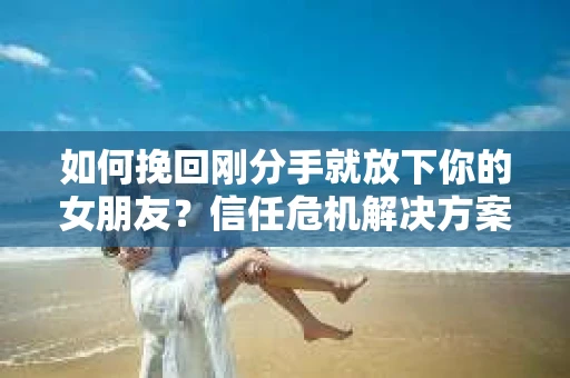 如何挽回刚分手就放下你的女朋友？信任危机解决方案