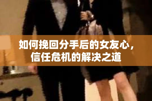 如何挽回分手后的女友心，信任危机的解决之道