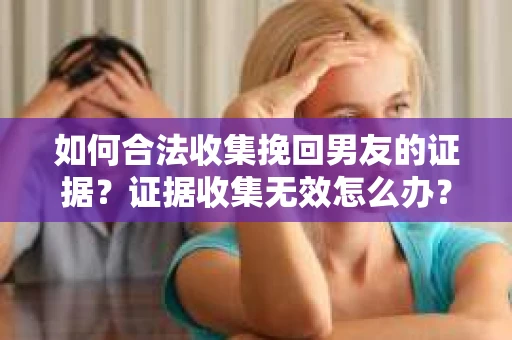 如何合法收集挽回男友的证据？证据收集无效怎么办？