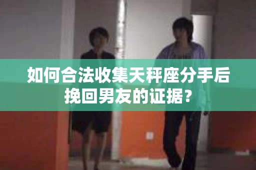 如何合法收集天秤座分手后挽回男友的证据？