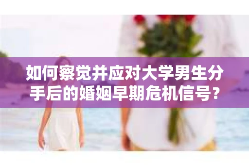 如何察觉并应对大学男生分手后的婚姻早期危机信号？