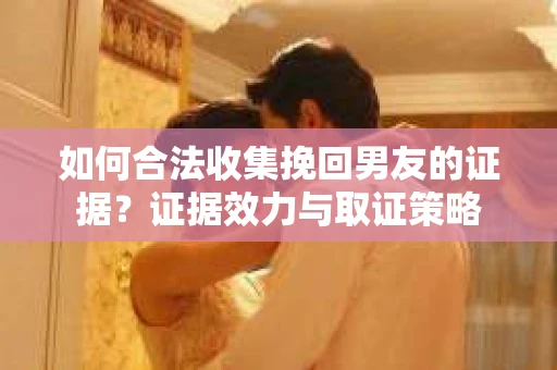 如何合法收集挽回男友的证据?证据效力与取证策略 如何合法收集挽回男友的证据?证据效力与取证策略