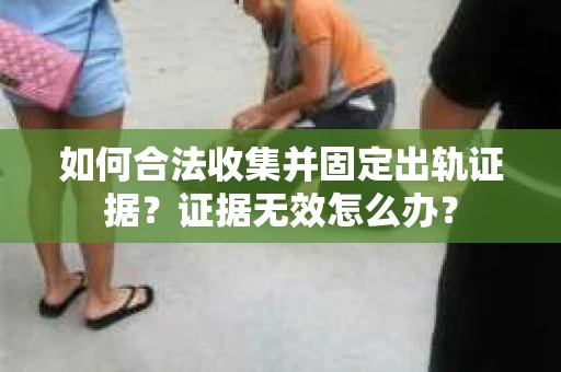 如何合法收集并固定出轨证据?证据无效怎么办? 如何合法收集并固定出轨证据?证据无效怎么办?