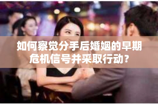如何察觉分手后婚姻的早期危机信号并采取行动？
