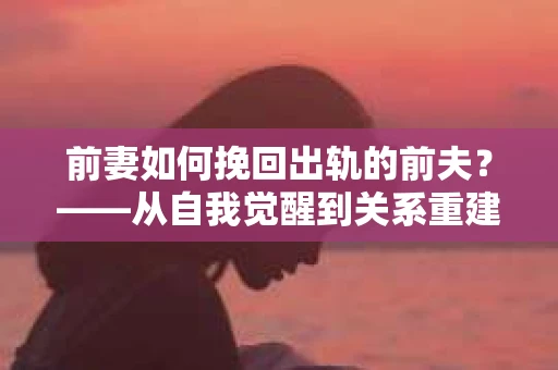 前妻如何挽回出轨的前夫？——从自我觉醒到关系重建的全面指南