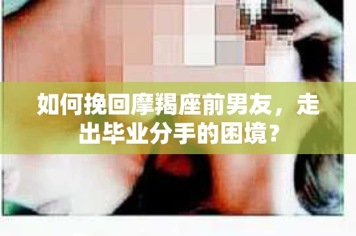 如何挽回摩羯座前男友，走出毕业分手的困境？