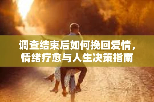 调查结束后如何挽回爱情,情绪疗愈与人生决策指南 调查结束后如何挽回爱情,情绪疗愈与人生决策指南