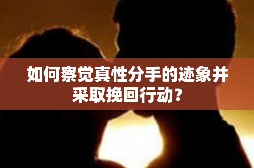 如何察觉真性分手的迹象并采取挽回行动？