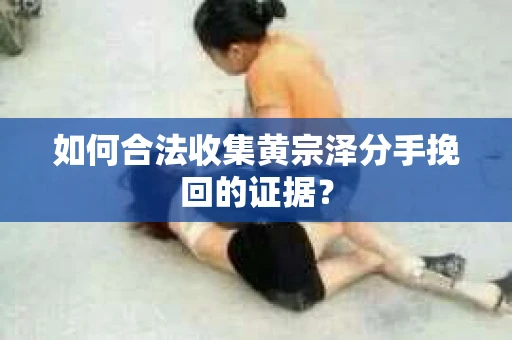 如何合法收集黄宗泽分手挽回的证据？
