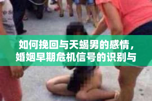 如何挽回与天蝎男的感情，婚姻早期危机信号的识别与应对