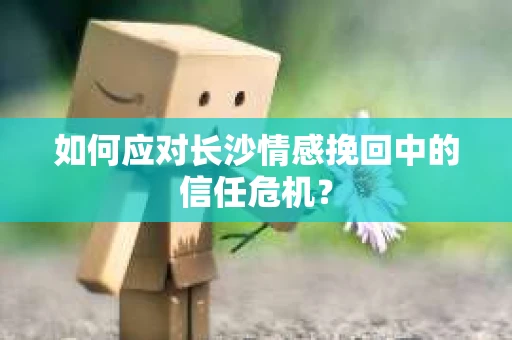 如何应对长沙情感挽回中的信任危机? 如何应对长沙情感挽回中的信任危机?