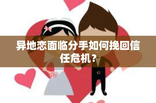 异地恋面临分手如何挽回信任危机？