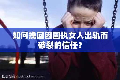 如何挽回因固执女人出轨而破裂的信任？