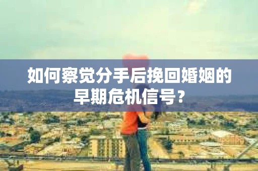 如何察觉分手后挽回婚姻的早期危机信号？