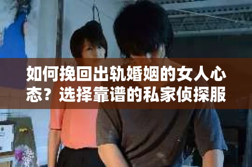 如何挽回出轨婚姻的女人心态？选择靠谱的私家侦探服务指南