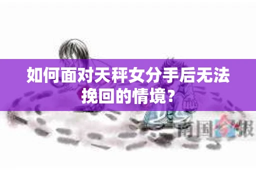如何面对天秤女分手后无法挽回的情境？
