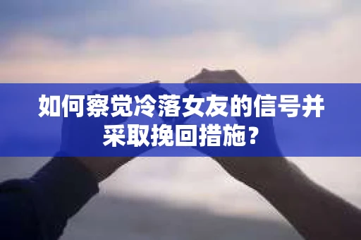 如何察觉冷落女友的信号并采取挽回措施？