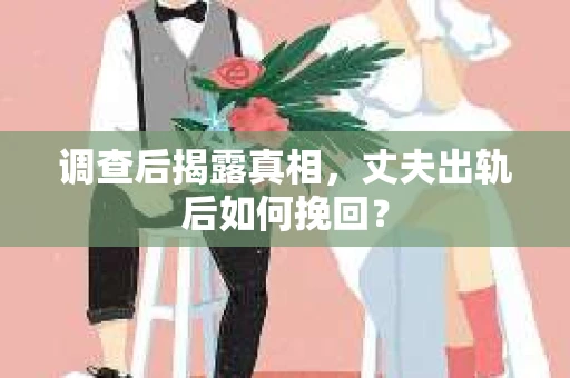 调查后揭露真相，丈夫出轨后如何挽回？
