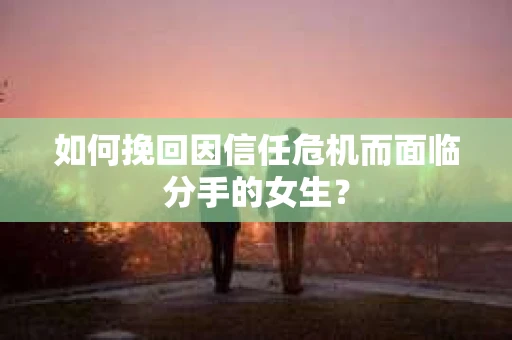 如何挽回因信任危机而面临分手的女生？