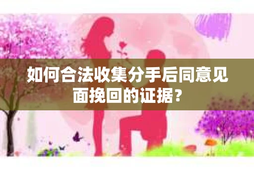 如何合法收集分手后同意见面挽回的证据？