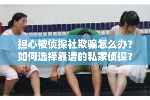 担心被侦探社欺骗怎么办？如何选择靠谱的私家侦探？