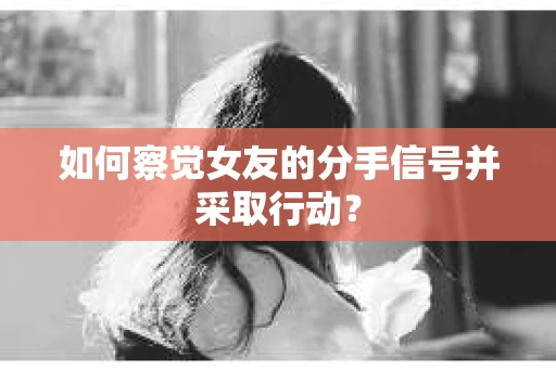 如何察觉女友的分手信号并采取行动？