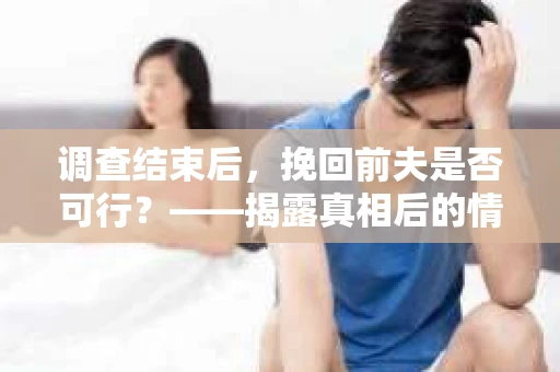 调查结束后，挽回前夫是否可行？——揭露真相后的情感疗愈与人生决策