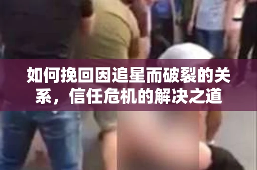 如何挽回因追星而破裂的关系,信任危机的解决之道 如何挽回因追星而破裂的关系,信任危机的解决之道