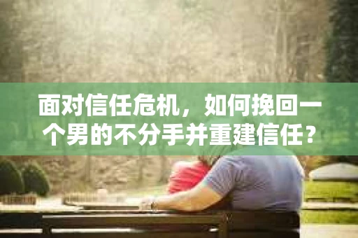 面对信任危机,如何挽回一个男的不分手并重建信任? 面对信任危机,如何挽回一个男的不分手并重建信任?