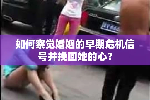 如何察觉婚姻的早期危机信号并挽回她的心？