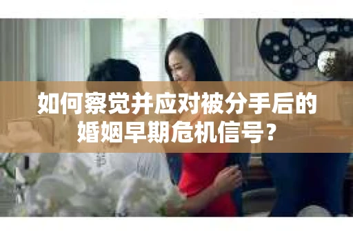 如何察觉并应对被分手后的婚姻早期危机信号？