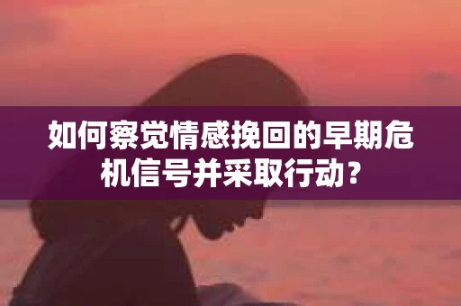 如何察觉情感挽回的早期危机信号并采取行动? 如何察觉情感挽回的早期危机信号并采取行动?