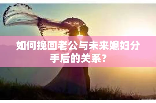 如何挽回老公与未来媳妇分手后的关系？