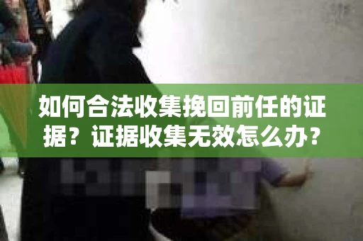 如何合法收集挽回前任的证据？证据收集无效怎么办？