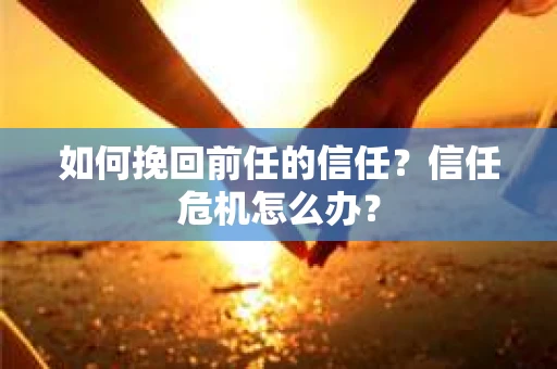 如何挽回前任的信任？信任危机怎么办？