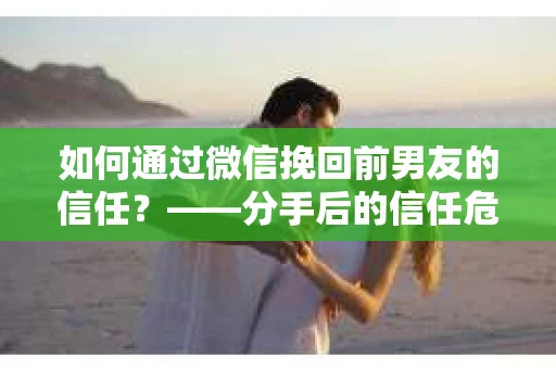 如何通过微信挽回前男友的信任？——分手后的信任危机解决方案