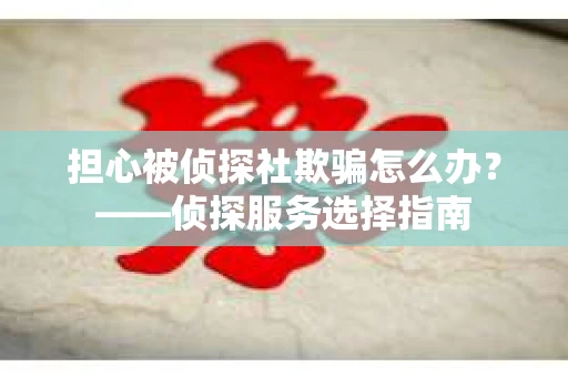 担心被侦探社欺骗怎么办？——侦探服务选择指南